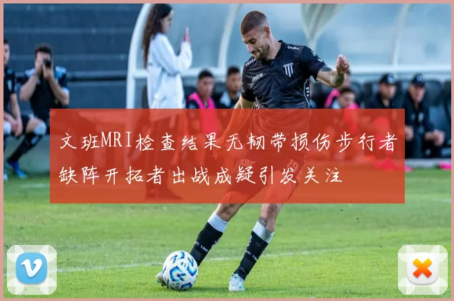 文班MRI检查结果无韧带损伤步行者缺阵开拓者出战成疑引发关注