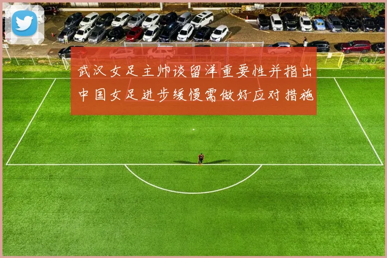 武汉女足主帅谈留洋重要性并指出中国女足进步缓慢需做好应对措施