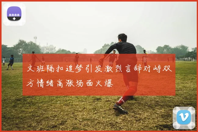 文班隔扣追梦引发激烈言辞对峙双方情绪高涨场面火爆