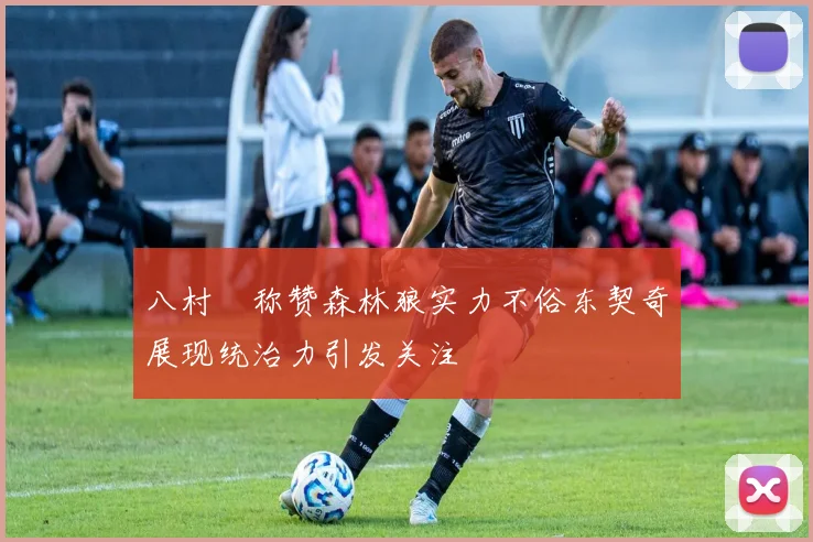 八村塁称赞森林狼实力不俗东契奇展现统治力引发关注