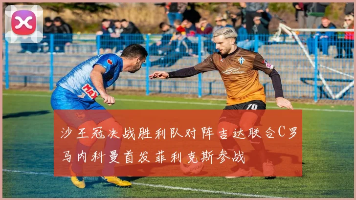 沙王冠决战胜利队对阵吉达联合C罗马内科曼首发菲利克斯参战