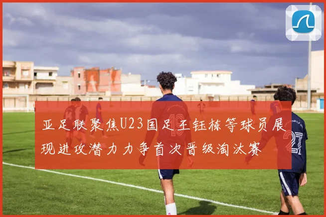 亚足联聚焦U23国足王钰栋等球员展现进攻潜力力争首次晋级淘汰赛