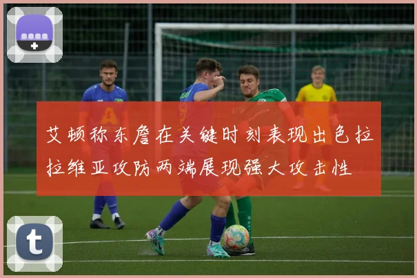 艾顿称东詹在关键时刻表现出色拉拉维亚攻防两端展现强大攻击性