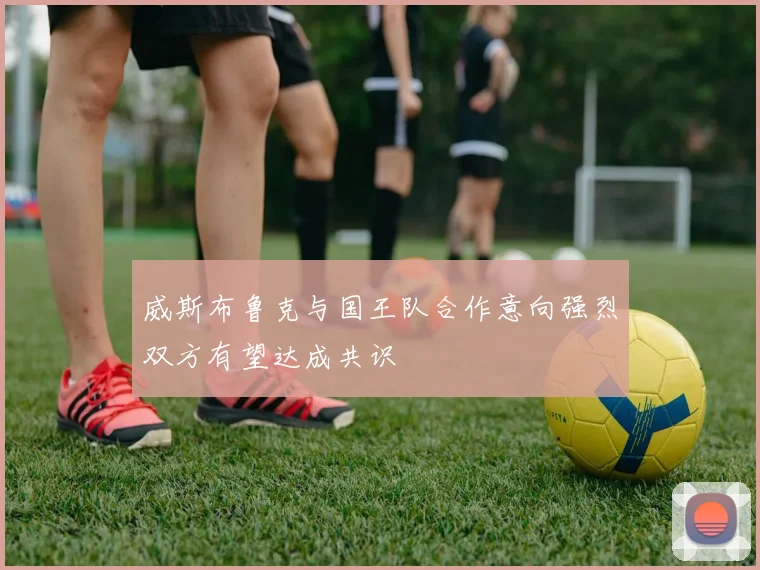威斯布鲁克与国王队合作意向强烈双方有望达成共识