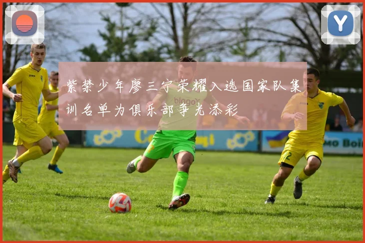 紫禁少年廖三宁荣耀入选国家队集训名单为俱乐部争光添彩