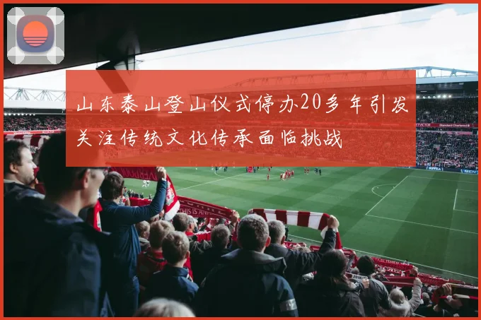 山东泰山登山仪式停办20多年引发关注传统文化传承面临挑战