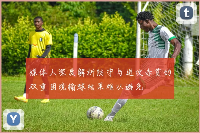 媒体人深度解析防守与进攻赤贫的双重困境输球结果难以避免