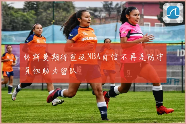 怀斯曼期待重返NBA自信不再是防守负担助力留队