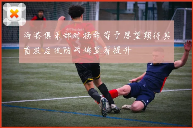 海港俱乐部对杨希寄予厚望期待其首发后攻防两端显著提升