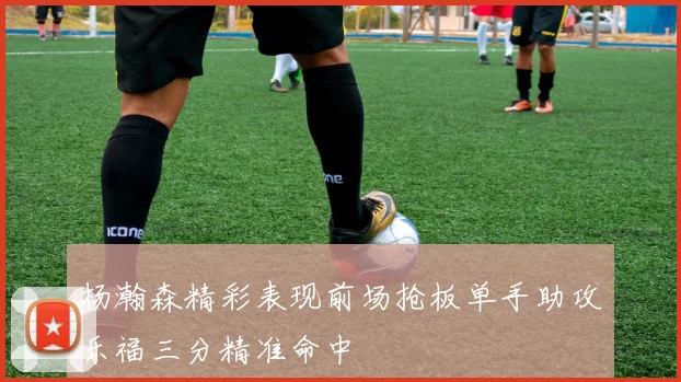 杨瀚森精彩表现前场抢板单手助攻乐福三分精准命中